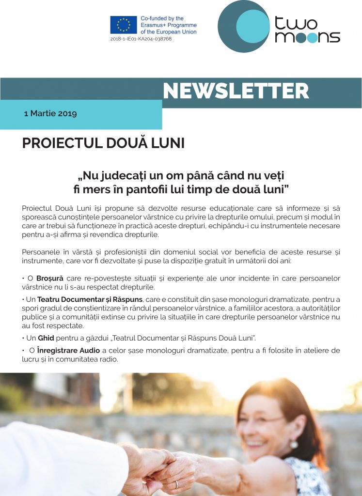 PROIECTUL DOUĂ LUNI
„Nu judecați un om până când nu veți
fi mers în pantofii lui timp de două luni”
Proiectul Două Luni își propune să dezvolte resurse educaționale care să informeze și să sporească cunoștințele persoanelor vârstnice cu privire la drepturile omului, precum și modul în care ar trebui să funcționeze în practică aceste drepturi, echipându-i cu instrumentele necesare pentru a-și afirma și revendica drepturile.
Persoanele în vârstă și profesioniștii din domeniul social vor beneficia de aceste resurse și instrumente, care vor fi dezvoltate și puse la dispoziție gratuit în următorii doi ani: