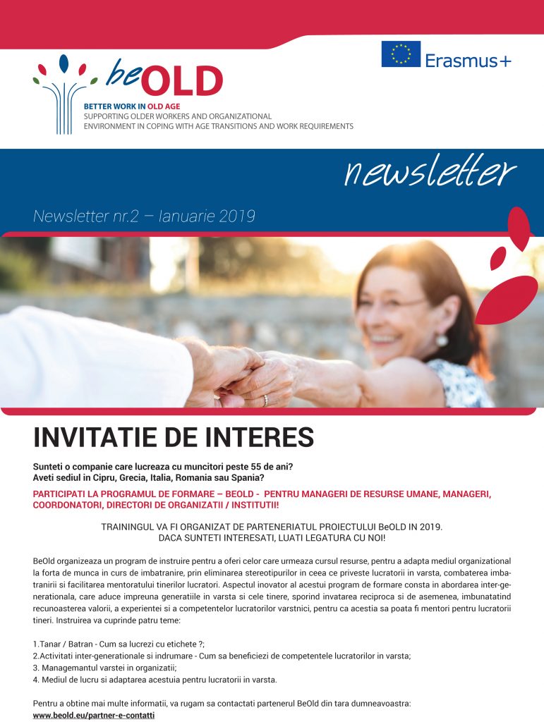 INVITATIE DE INTERES
Sunteti o companie care lucreaza cu muncitori peste 55 de ani?
Aveti sediul in Cipru, Grecia, Italia, Romania sau Spania?
PARTICIPATI LA PROGRAMUL DE FORMARE – BEOLD - PENTRU MANAGERI DE RESURSE UMANE, MANAGERI,
COORDONATORI, DIRECTORI DE ORGANIZATII / INSTITUTII!
TRAININGUL VA FI ORGANIZAT DE PARTENERIATUL PROIECTULUI BeOLD IN 2019.
DACA SUNTETI INTERESATI, LUATI LEGATURA CU NOI!